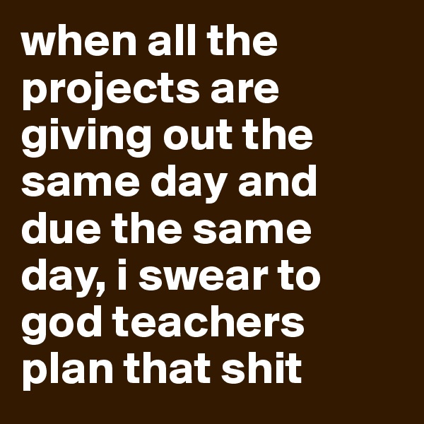 when all the projects are giving out the same day and due the same day, i swear to god teachers plan that shit
