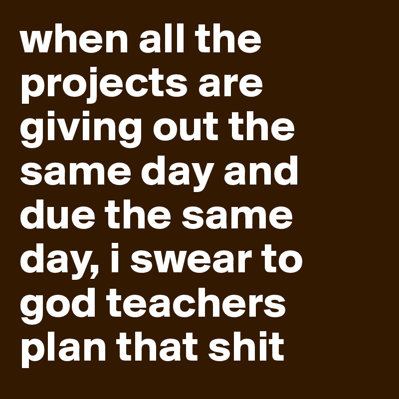 when all the projects are giving out the same day and due the same day, i swear to god teachers plan that shit