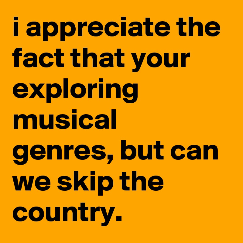 i appreciate the fact that your exploring musical genres, but can we skip the country.