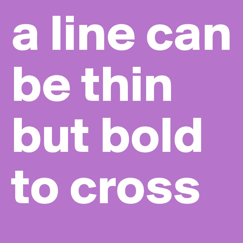 a line can be thin
but bold to cross