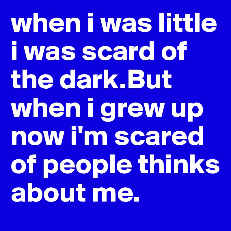 when i was little i was scard of the dark.But when i grew up now i'm scared of people thinks about me.