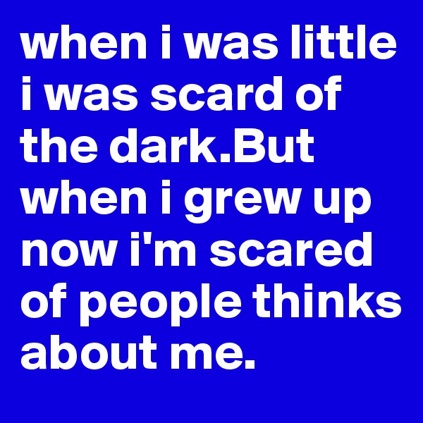 when i was little i was scard of the dark.But when i grew up now i'm scared of people thinks about me.