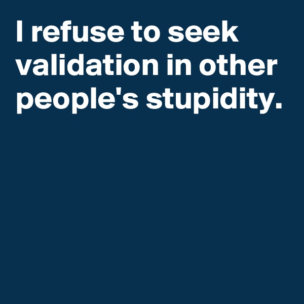 I refuse to seek validation in other people's stupidity.




