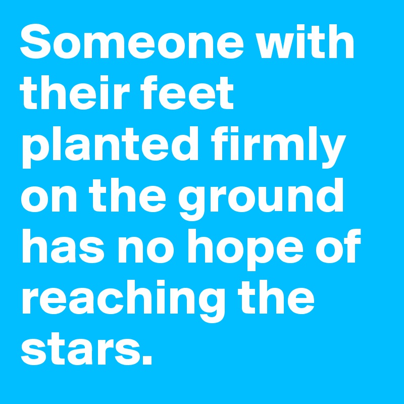 Someone with their feet planted firmly on the ground has no hope of reaching the stars.