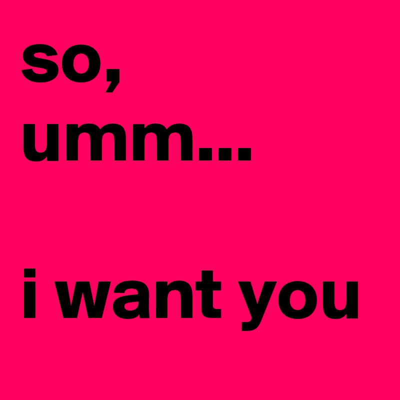 so, umm... 

i want you