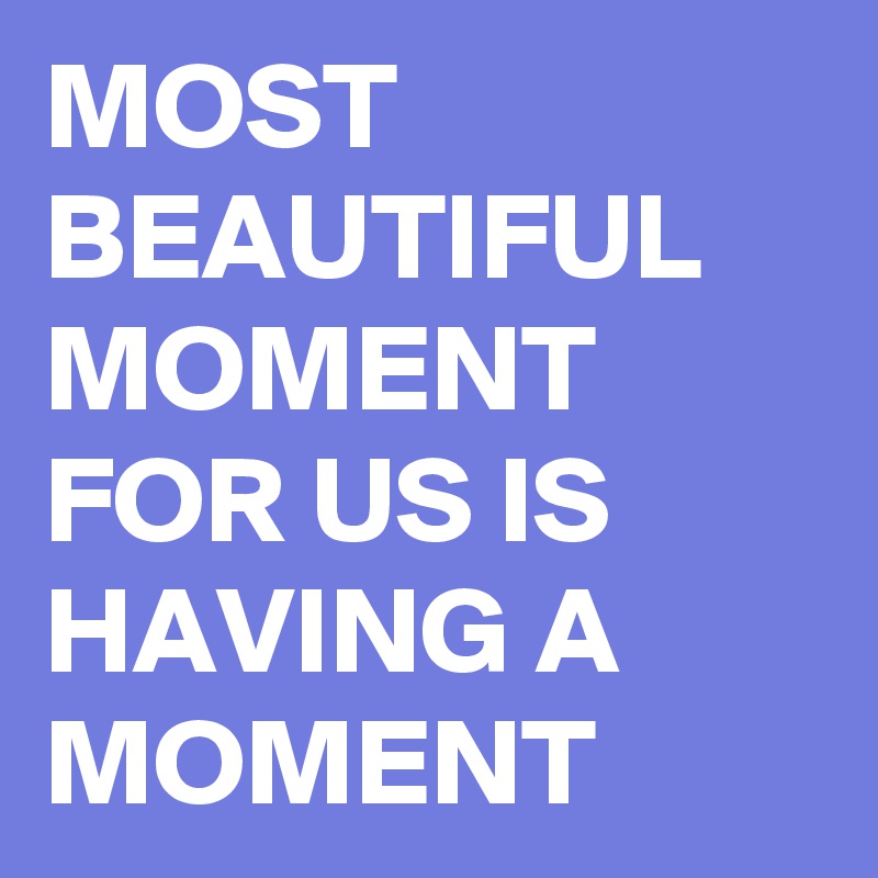 MOST BEAUTIFUL MOMENT FOR US IS HAVING A MOMENT