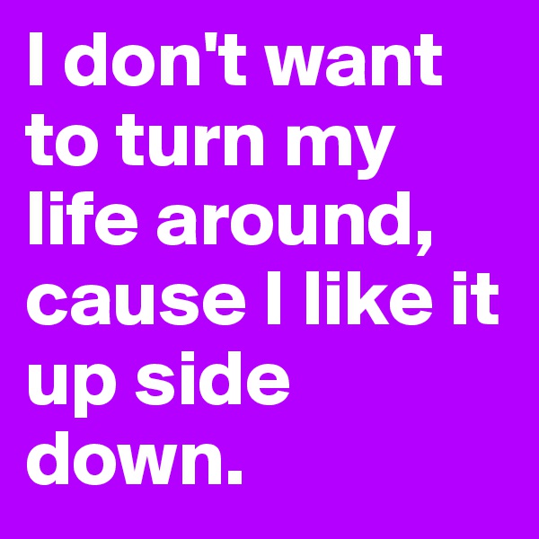 I don't want to turn my life around,
cause I like it up side down.