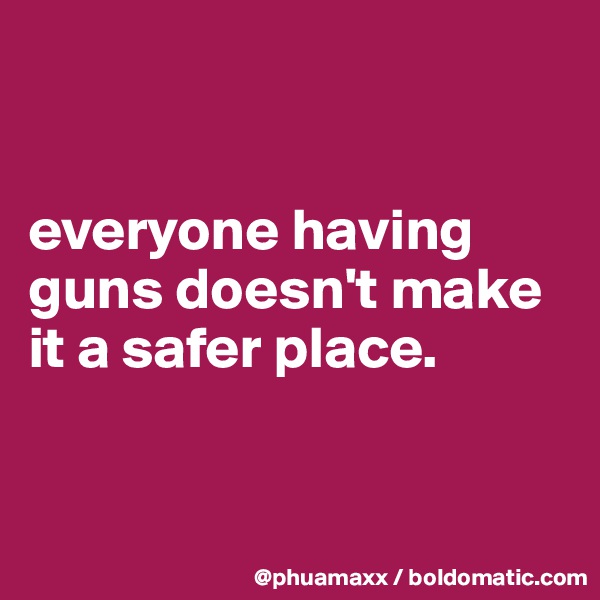 


everyone having guns doesn't make it a safer place.



