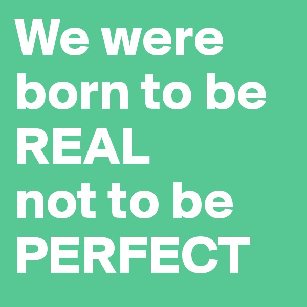 We were born to be REAL 
not to be PERFECT