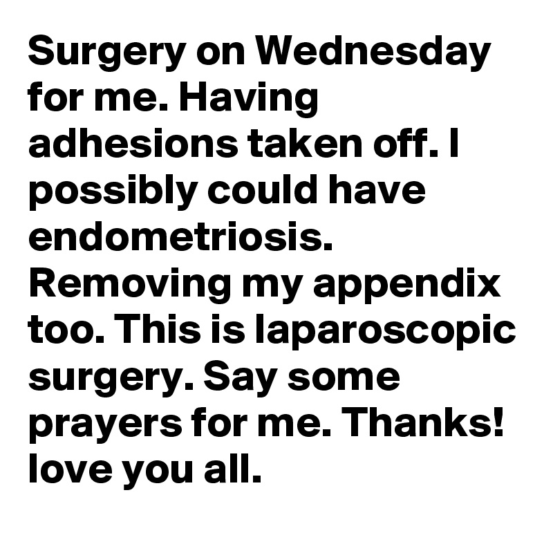 Surgery on Wednesday for me. Having adhesions taken off. I possibly could have endometriosis. Removing my appendix too. This is laparoscopic surgery. Say some prayers for me. Thanks! love you all. 