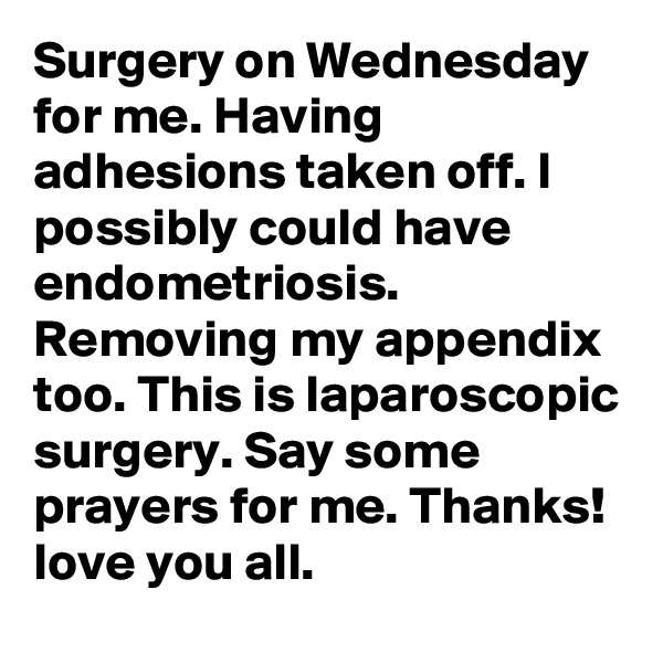 Surgery on Wednesday for me. Having adhesions taken off. I possibly could have endometriosis. Removing my appendix too. This is laparoscopic surgery. Say some prayers for me. Thanks! love you all. 