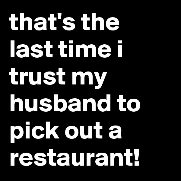 that's the last time i trust my husband to pick out a restaurant!