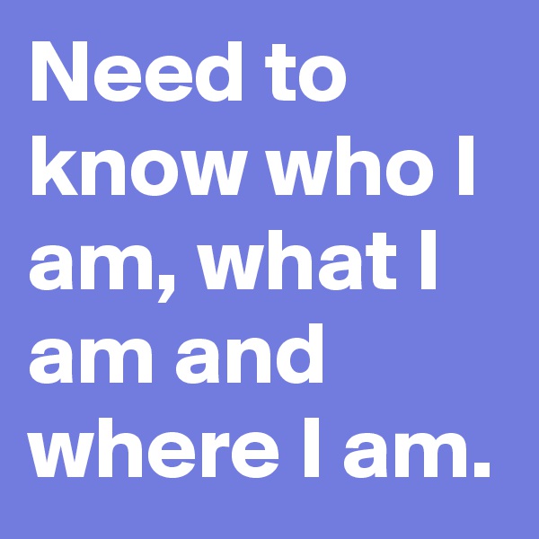 Need to know who I am, what I am and where I am.