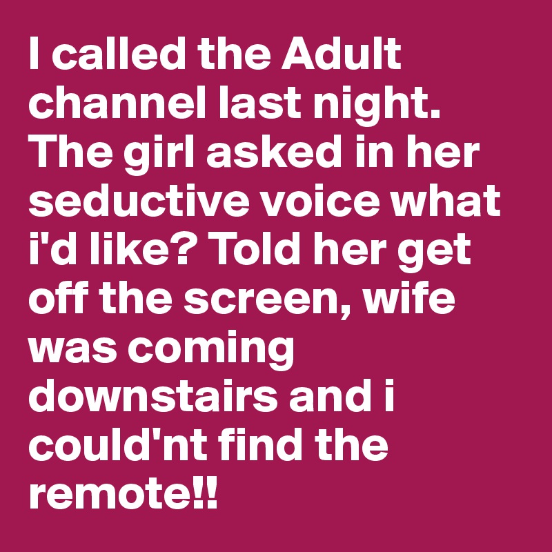 I called the Adult channel last night. The girl asked in her seductive voice what i'd like? Told her get off the screen, wife was coming downstairs and i could'nt find the remote!!