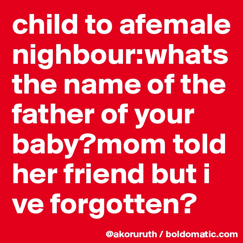 child to afemale nighbour:whats the name of the father of your baby?mom told her friend but i ve forgotten?