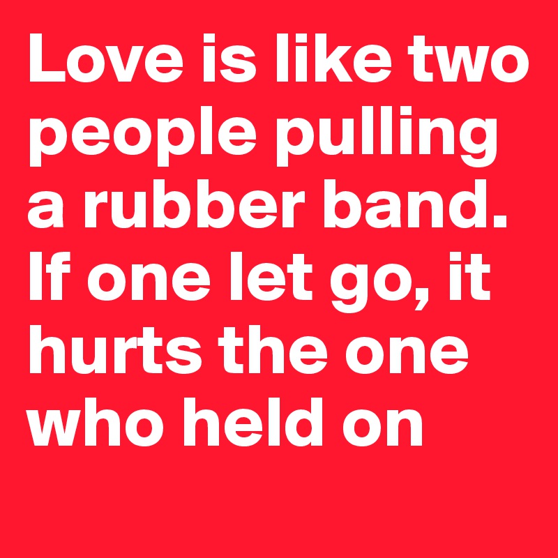 Love is like two people pulling a rubber band. If one let go, it hurts the one who held on