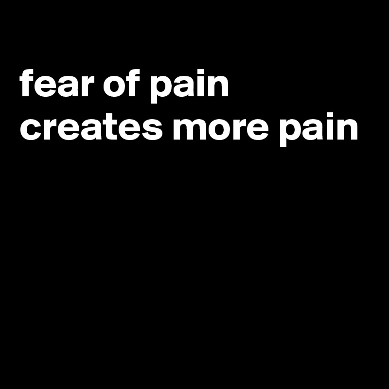 
fear of pain creates more pain



