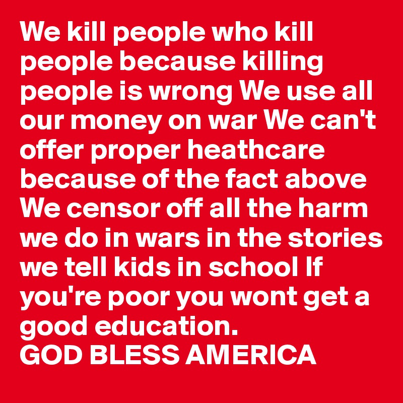 We kill people who kill people because killing people is wrong We use all our money on war We can't offer proper heathcare because of the fact above We censor off all the harm we do in wars in the stories we tell kids in school If you're poor you wont get a good education. 
GOD BLESS AMERICA