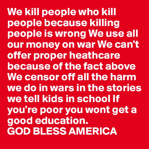 We kill people who kill people because killing people is wrong We use all our money on war We can't offer proper heathcare because of the fact above We censor off all the harm we do in wars in the stories we tell kids in school If you're poor you wont get a good education. 
GOD BLESS AMERICA