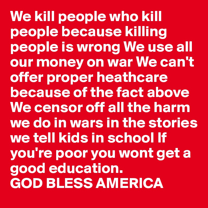 We kill people who kill people because killing people is wrong We use all our money on war We can't offer proper heathcare because of the fact above We censor off all the harm we do in wars in the stories we tell kids in school If you're poor you wont get a good education. 
GOD BLESS AMERICA