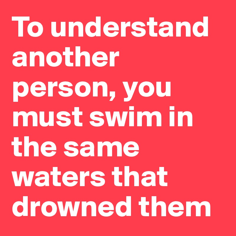To understand another person, you must swim in the same waters that drowned them