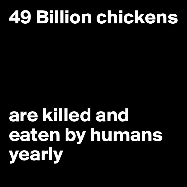49 Billion chickens 




are killed and eaten by humans yearly