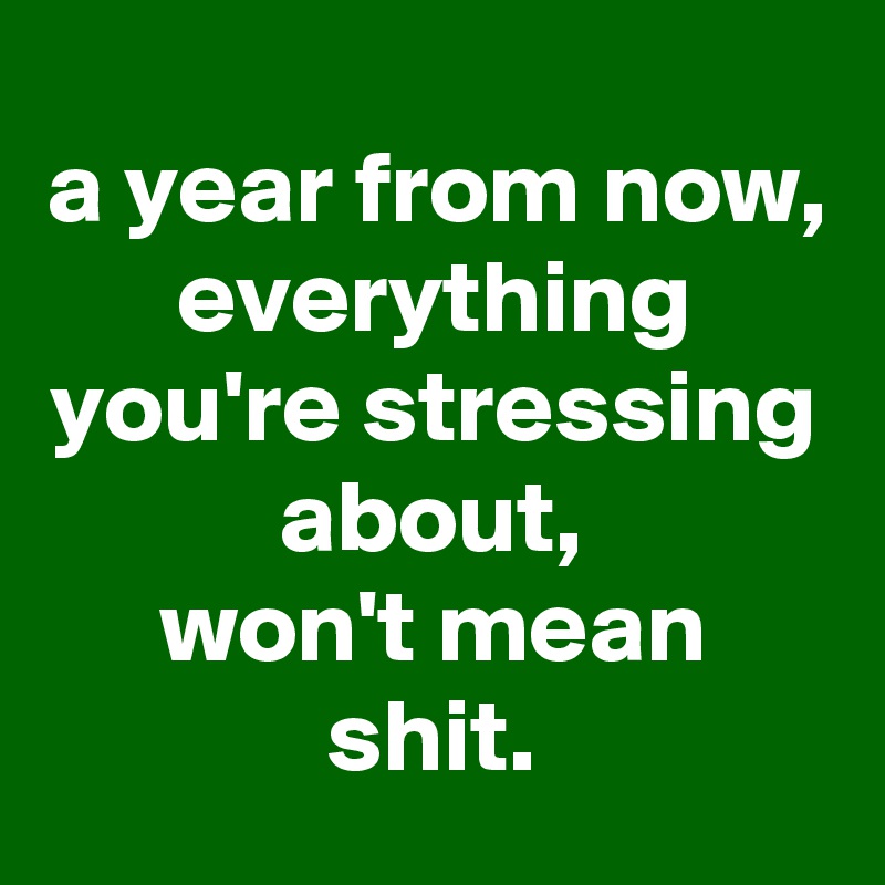 a year from now,
everything you're stressing about,
won't mean shit.