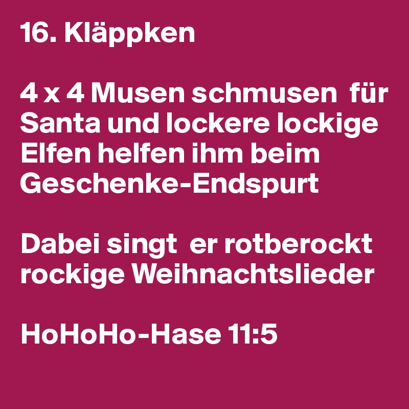 16. Kläppken

4 x 4 Musen schmusen  für Santa und lockere lockige Elfen helfen ihm beim Geschenke-Endspurt

Dabei singt  er rotberockt rockige Weihnachtslieder

HoHoHo-Hase 11:5