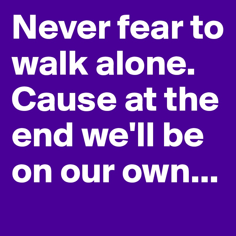 Never fear to walk alone. Cause at the end we'll be on our own...