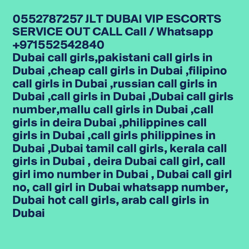 0552787257 JLT DUBAI VIP ESCORTS SERVICE OUT CALL Call / Whatsapp +971552542840
Dubai call girls,pakistani call girls in Dubai ,cheap call girls in Dubai ,filipino call girls in Dubai ,russian call girls in Dubai ,call girls in Dubai ,Dubai call girls number,mallu call girls in Dubai ,call girls in deira Dubai ,philippines call girls in Dubai ,call girls philippines in Dubai ,Dubai tamil call girls, kerala call girls in Dubai , deira Dubai call girl, call girl imo number in Dubai , Dubai call girl no, call girl in Dubai whatsapp number, Dubai hot call girls, arab call girls in Dubai