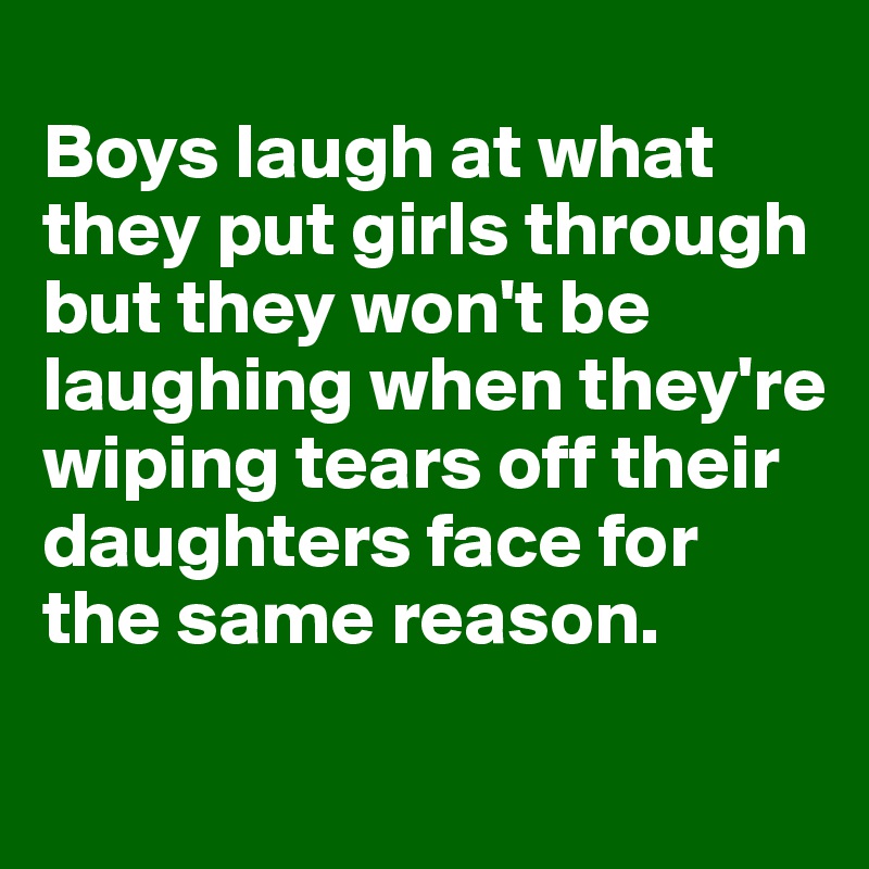
Boys laugh at what they put girls through but they won't be laughing when they're wiping tears off their daughters face for the same reason.
