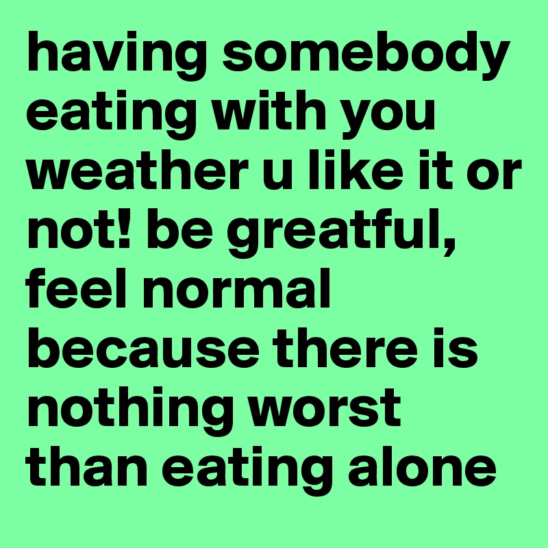 having somebody eating with you weather u like it or not! be greatful, feel normal because there is nothing worst than eating alone