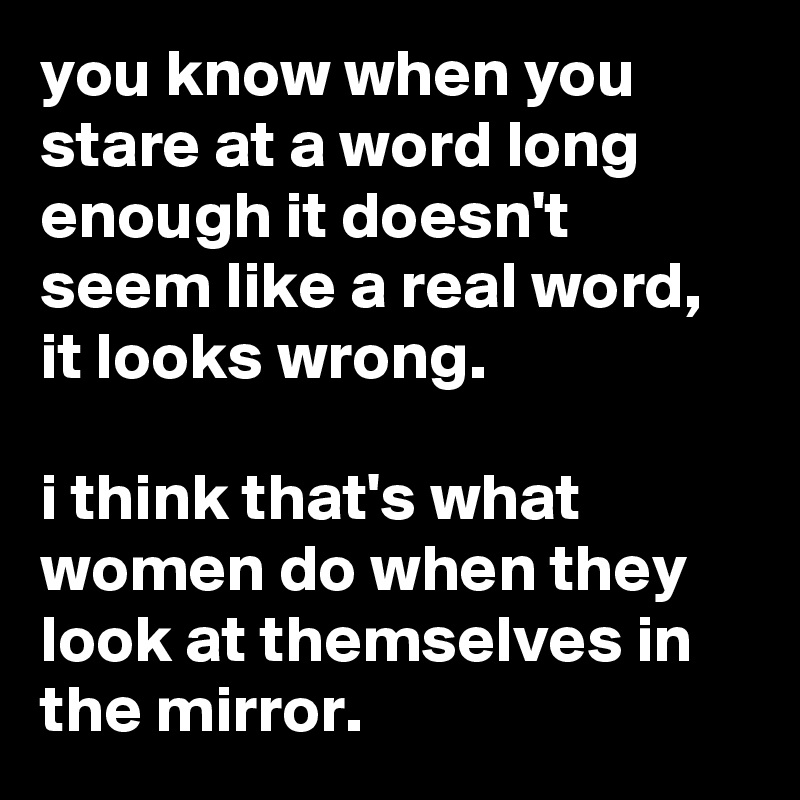 you know when you stare at a word long enough it doesn't seem like a real word, it looks wrong.

i think that's what women do when they look at themselves in the mirror.
