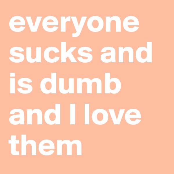 everyone sucks and is dumb and I love them