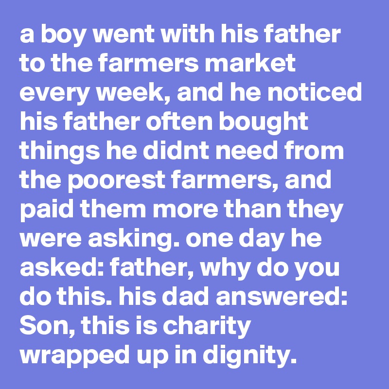 a boy went with his father to the farmers market every week, and he noticed his father often bought things he didnt need from the poorest farmers, and paid them more than they were asking. one day he asked: father, why do you do this. his dad answered: Son, this is charity wrapped up in dignity.