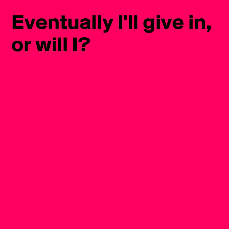 Eventually I'll give in,
or will I?






