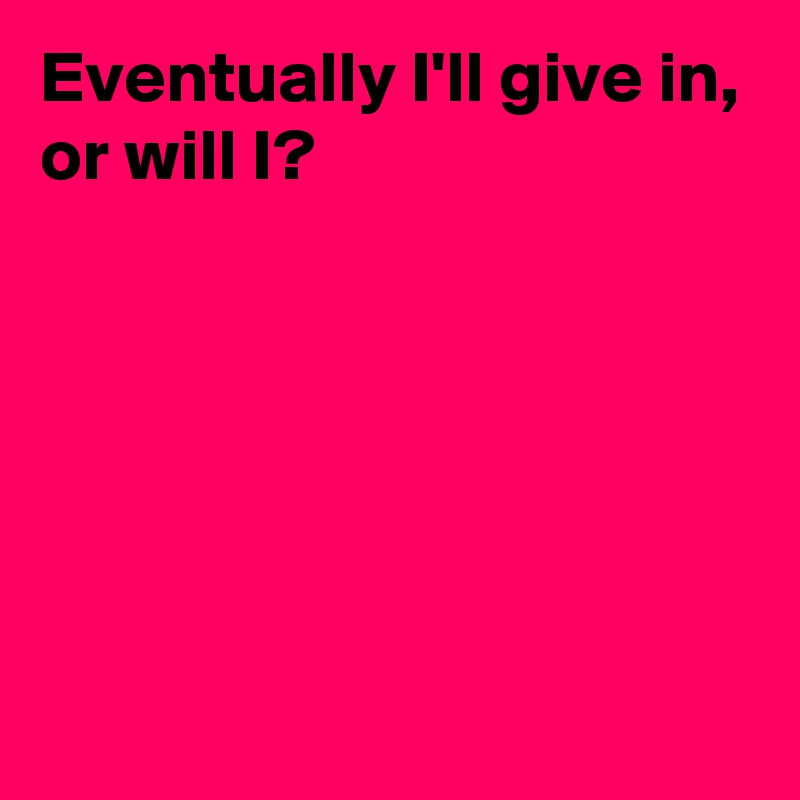 Eventually I'll give in,
or will I?






