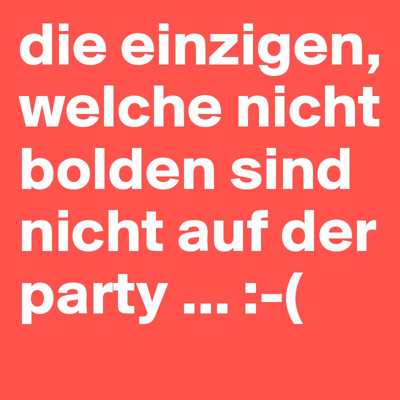 die einzigen, welche nicht bolden sind nicht auf der party ... :-( 