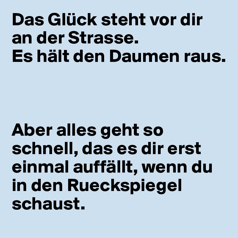 Das Glück steht vor dir an der Strasse.
Es hält den Daumen raus.



Aber alles geht so schnell, das es dir erst einmal auffällt, wenn du in den Rueckspiegel schaust.