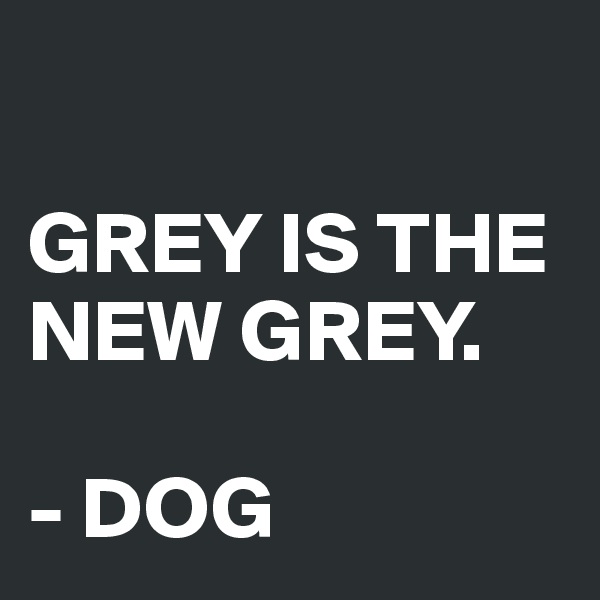 

GREY IS THE NEW GREY. 

- DOG
