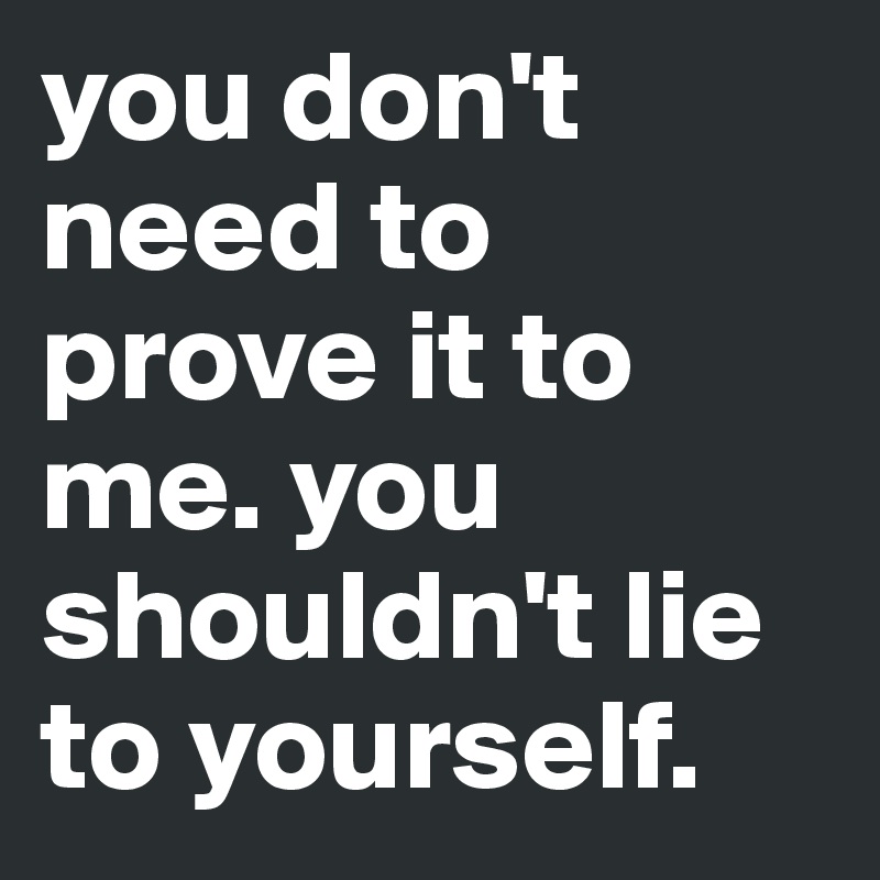 you don't need to prove it to me. you shouldn't lie to yourself. 