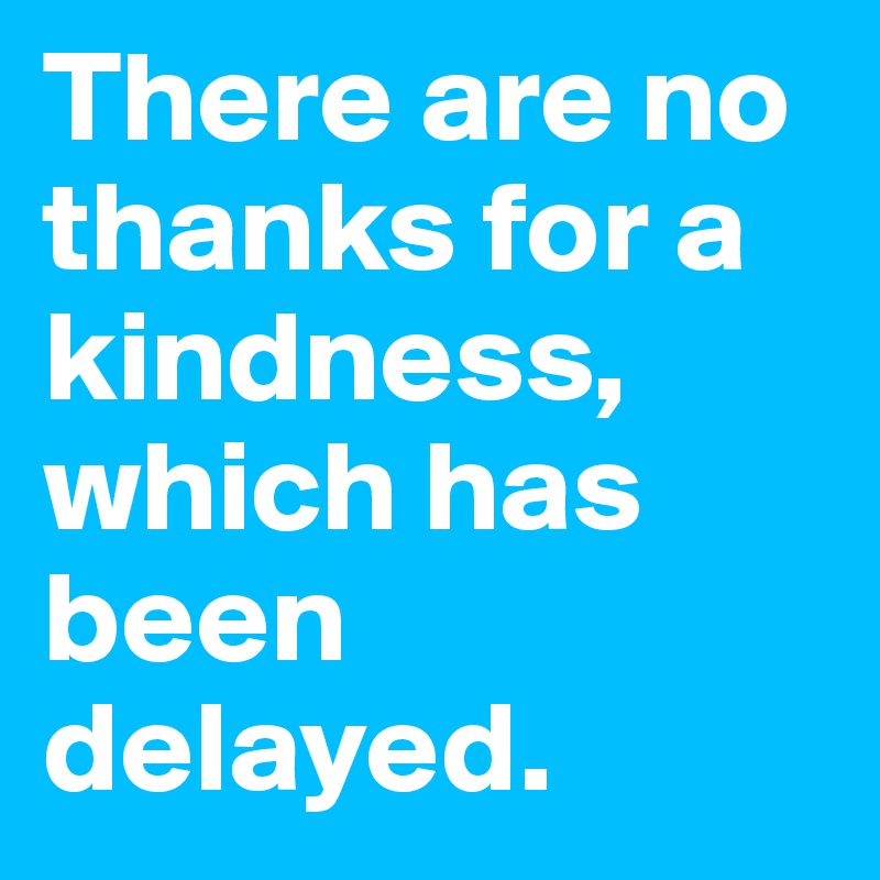 There are no thanks for a kindness, which has been delayed.