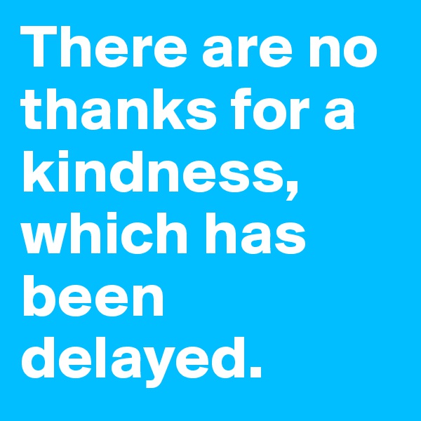 There are no thanks for a kindness, which has been delayed.