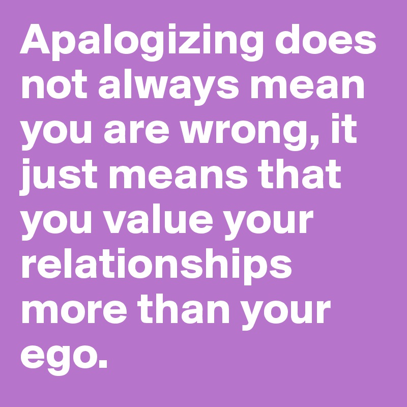 Apalogizing does not always mean you are wrong, it just means that you value your relationships more than your ego.
