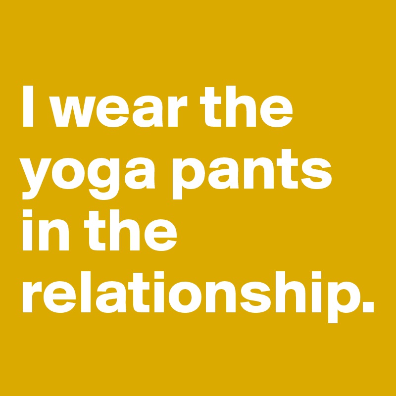 
I wear the yoga pants in the relationship.