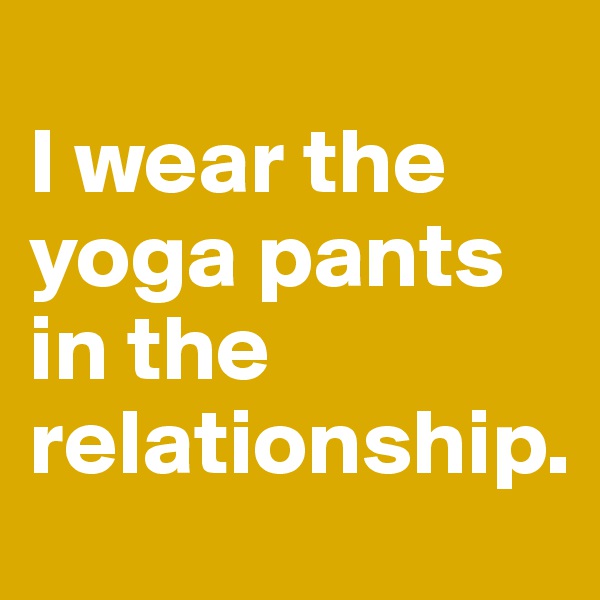 
I wear the yoga pants in the relationship.