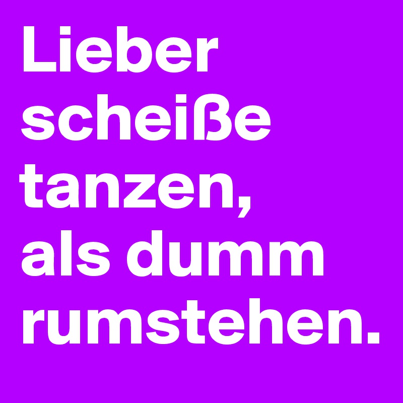 Lieber scheiße tanzen, 
als dumm rumstehen.