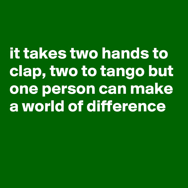 

it takes two hands to clap, two to tango but one person can make a world of difference


