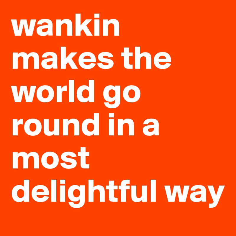 wankin makes the world go round in a most delightful way