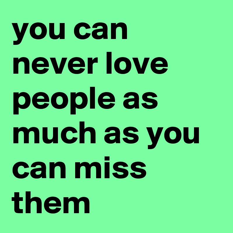 you can never love people as much as you can miss them